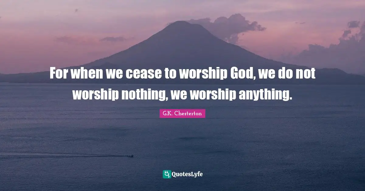 For when we cease to worship God, we do not worship nothing, we worship anything.