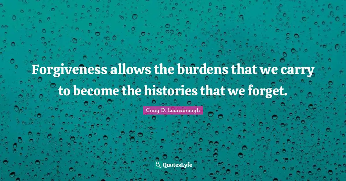 Forgiveness allows the burdens that we carry to become the histories that we forget.