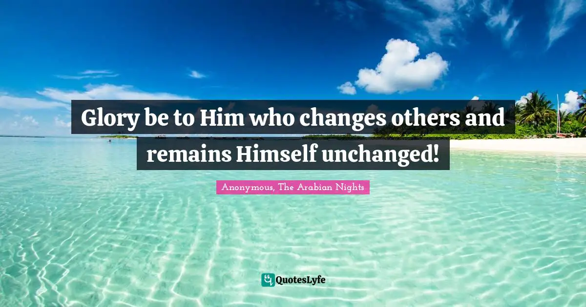 Glory be to Him who changes others and remains Himself unchanged!