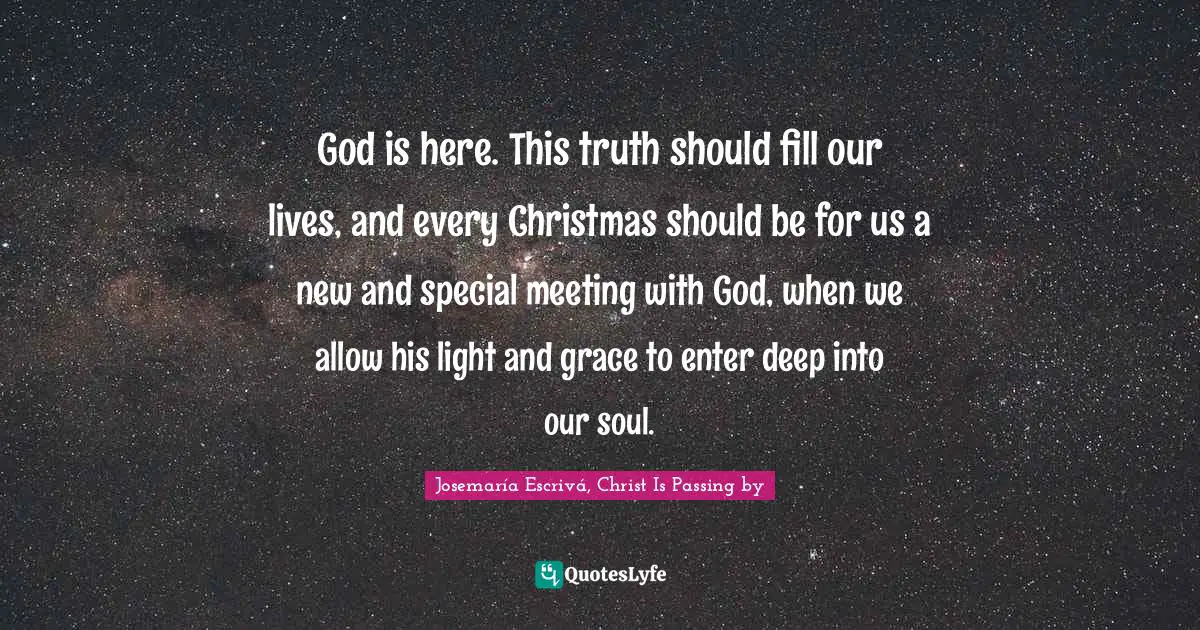 Josemaría Escrivá Quotes: "God is here. This truth should fill our lives, and every Christmas should be for us a new and special meeting with God, when we allow his light and grace to enter deep into our soul."