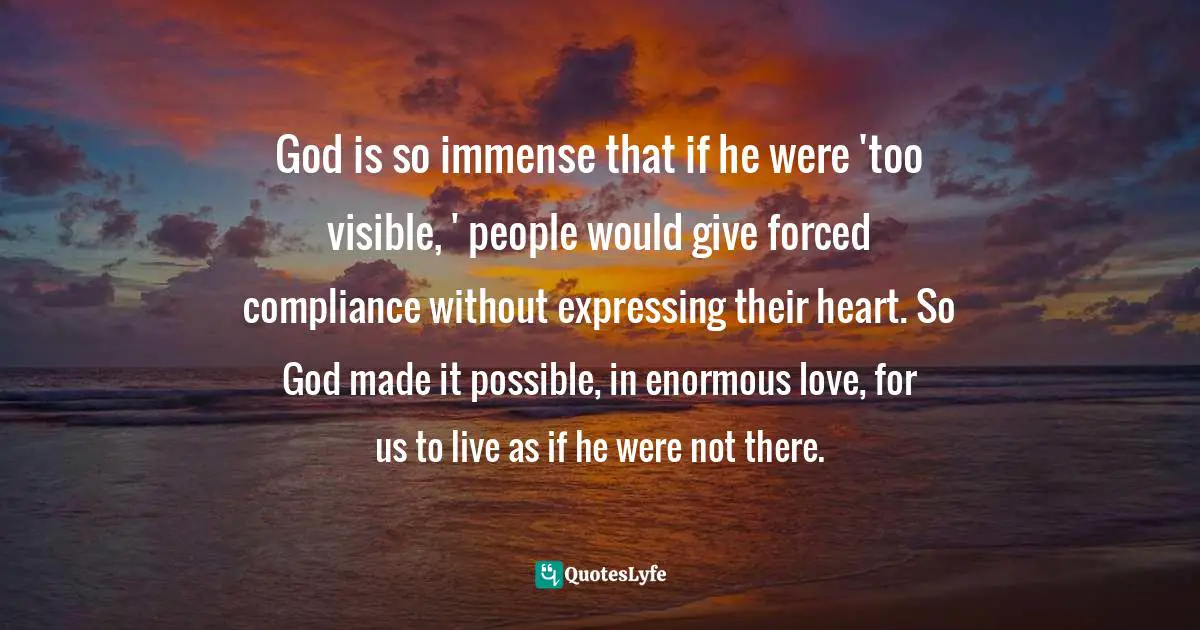 God is so immense that if he were 'too visible, ' people would give forced compliance without expressing their heart. So God made it possible, in enormous love, for us to live as if he were not there.