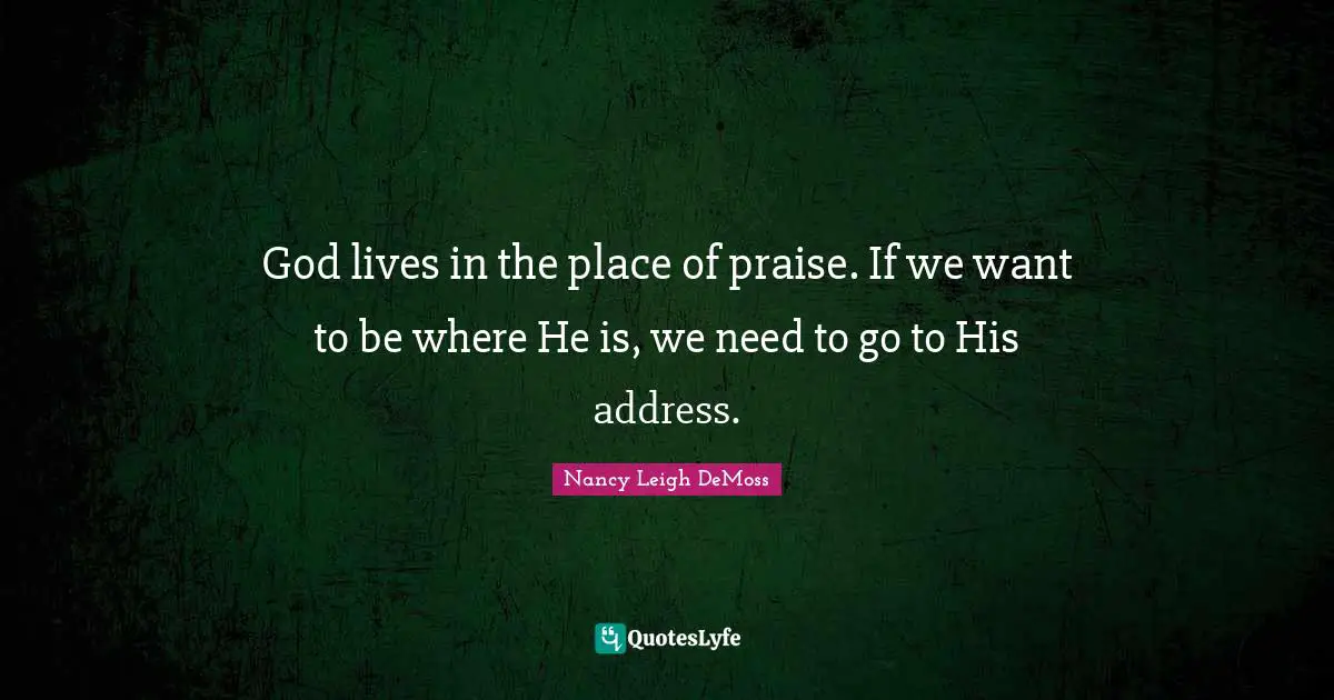God lives in the place of praise. If we want to be where He is, we need to go to His address.