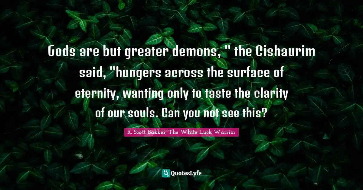 Gods are but greater demons, " the Cishaurim said, "hungers across the surface of eternity, wanting only to taste the clarity of our souls. Can you not see this?