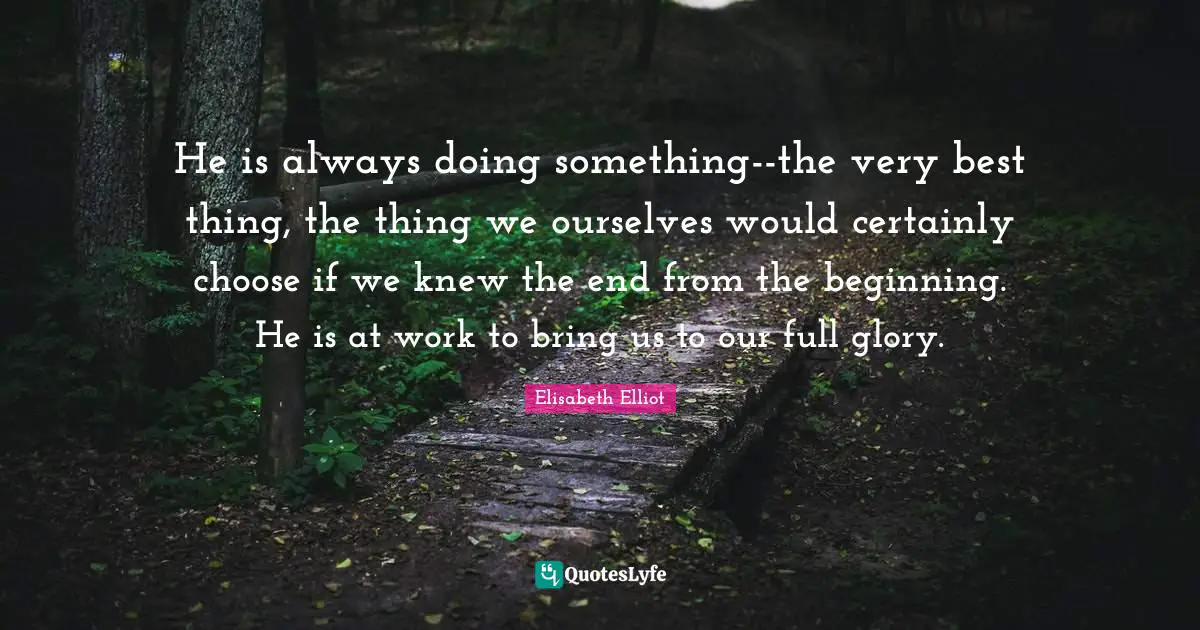 He is always doing something--the very best thing, the thing we ourselves would certainly choose if we knew the end from the beginning. He is at work to bring us to our full glory.