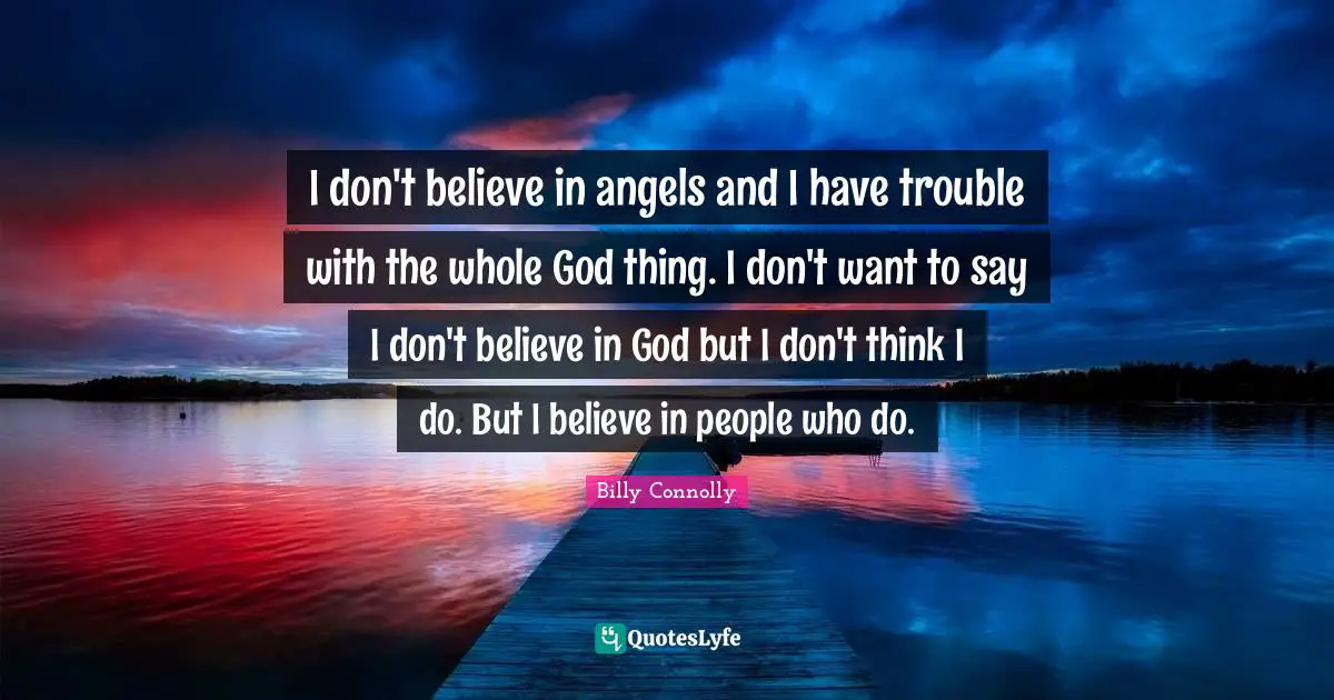 I don't believe in angels and I have trouble with the whole God thing. I don't want to say I don't believe in God but I don't think I do. But I believe in people who do.