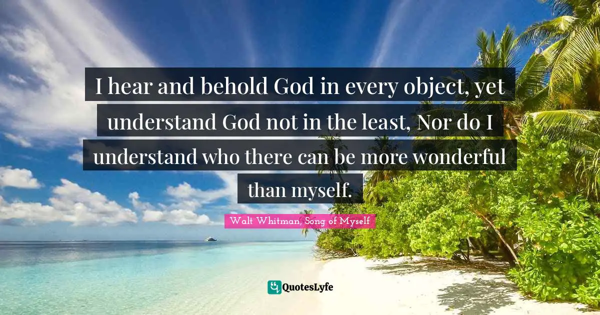 I hear and behold God in every object, yet understand God not in the least, Nor do I understand who there can be more wonderful than myself.