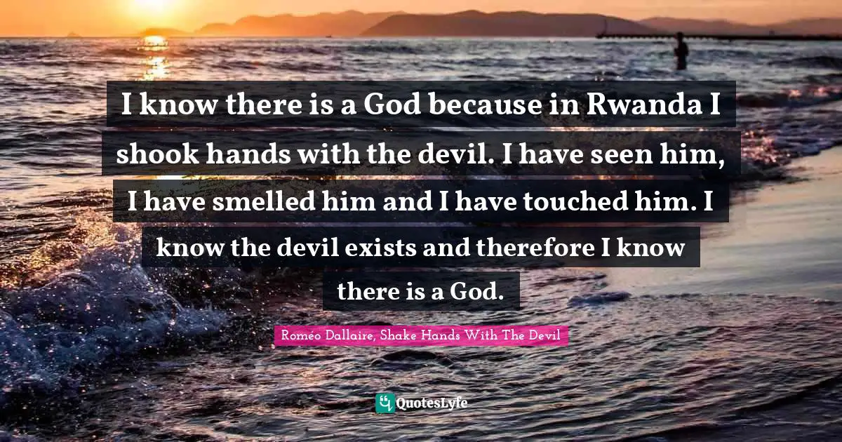 I know there is a God because in Rwanda I shook hands with the devil. I have seen him, I have smelled him and I have touched him. I know the devil exists and therefore I know there is a God.