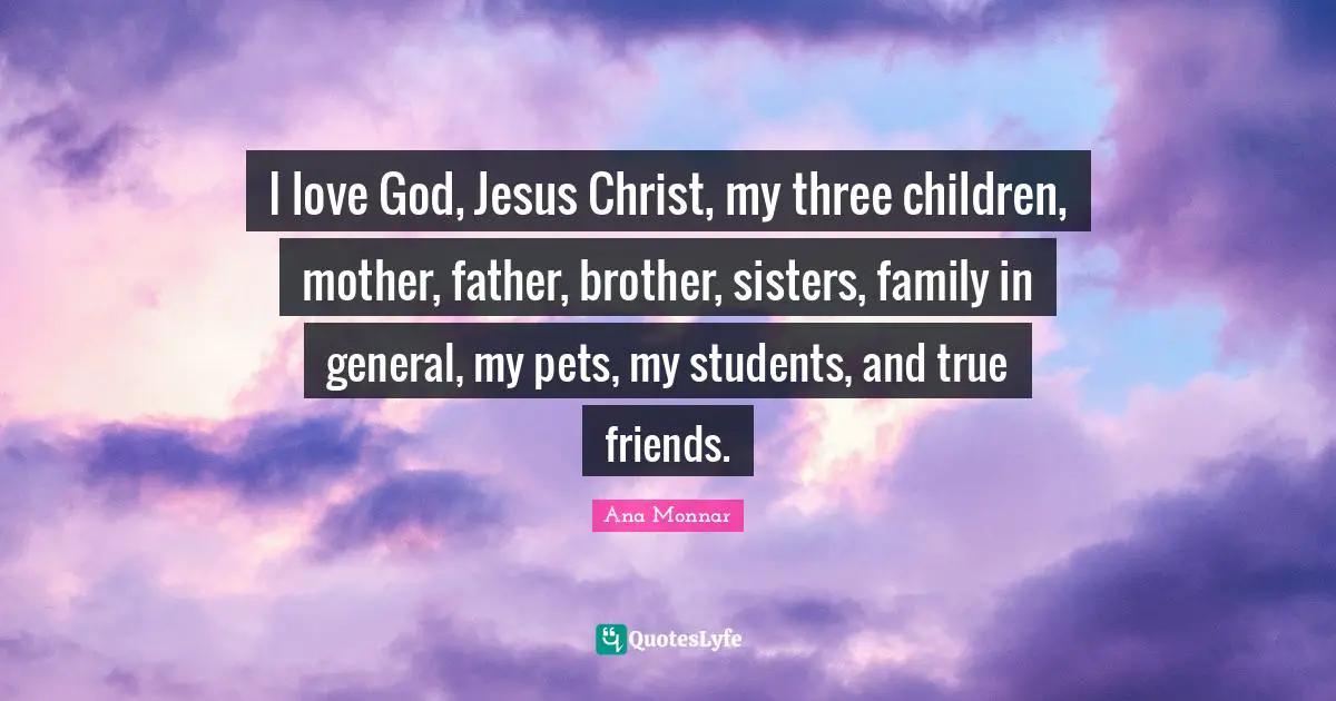 I love God, Jesus Christ, my three children, mother, father, brother, sisters, family in general, my pets, my students, and true friends.