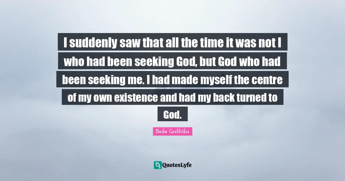 I suddenly saw that all the time it was not I who had been seeking God, but God who had been seeking me. I had made myself the centre of my own existence and had my back turned to God.