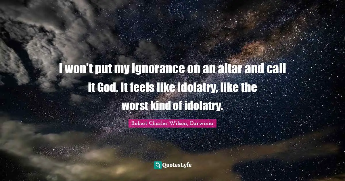 I won't put my ignorance on an altar and call it God. It feels like idolatry, like the worst kind of idolatry.