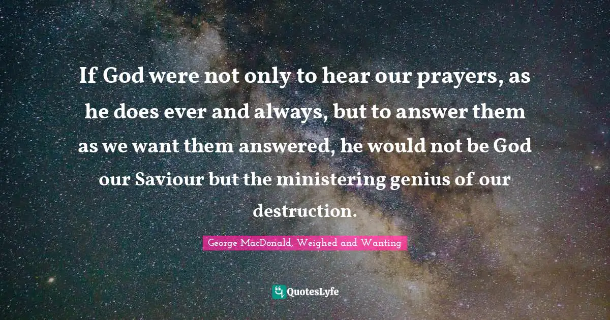 George MacDonald Quotes: "If God were not only to hear our prayers, as he does ever and always, but to answer them as we want them answered, he would not be God our Saviour but the ministering genius of our destruction."
