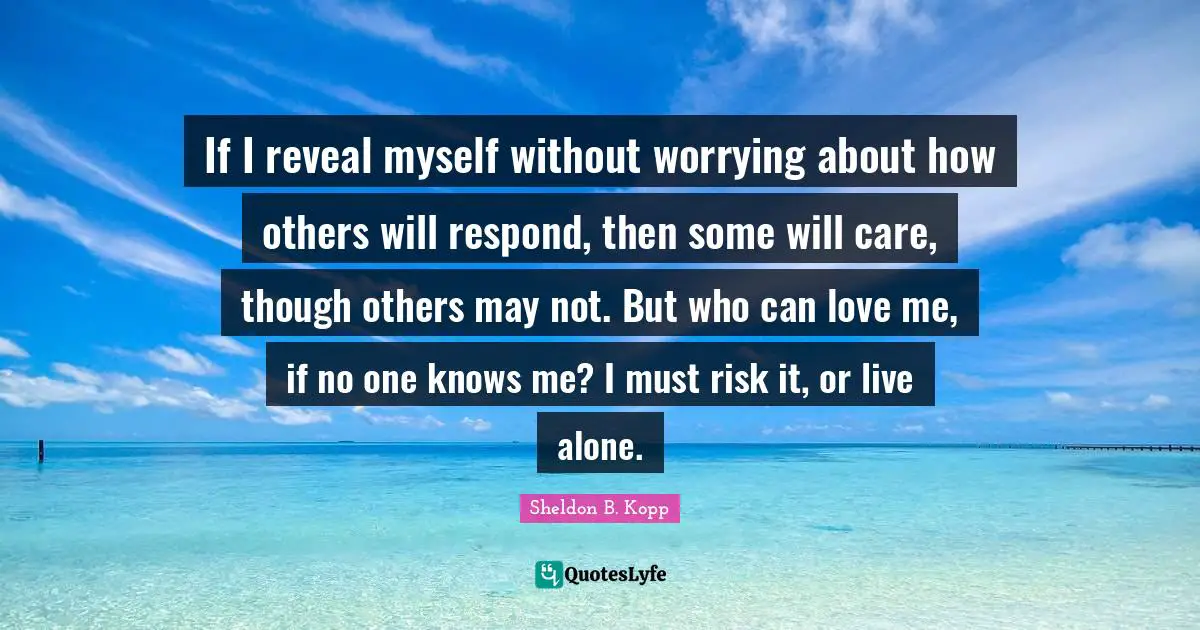 Sheldon B. Kopp Quotes: "If I reveal myself without worrying about how others will respond, then some will care, though others may not. But who can love me, if no one knows me? I must risk it, or live alone."