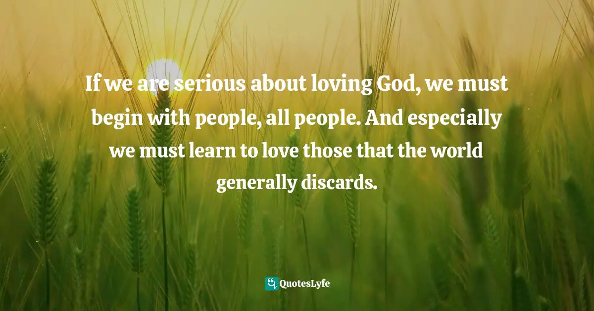 If we are serious about loving God, we must begin with people, all people. And especially we must learn to love those that the world generally discards.
