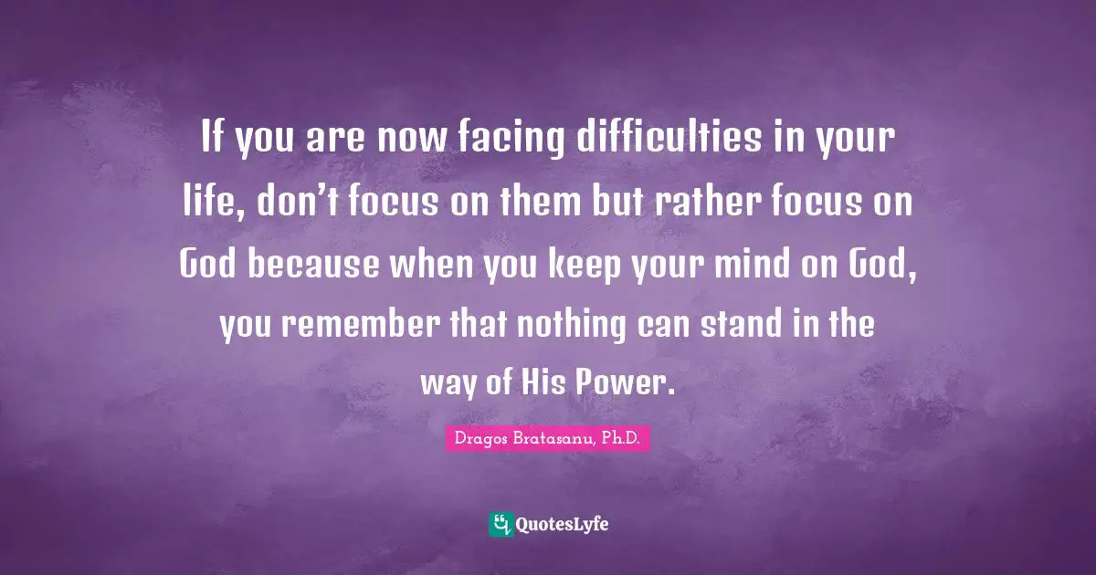 Dragos Bratasanu, Ph.D. Quotes: "If you are now facing difficulties in your life, don’t focus on them but rather focus on God because when you keep your mind on God, you remember that nothing can stand in the way of His Power."