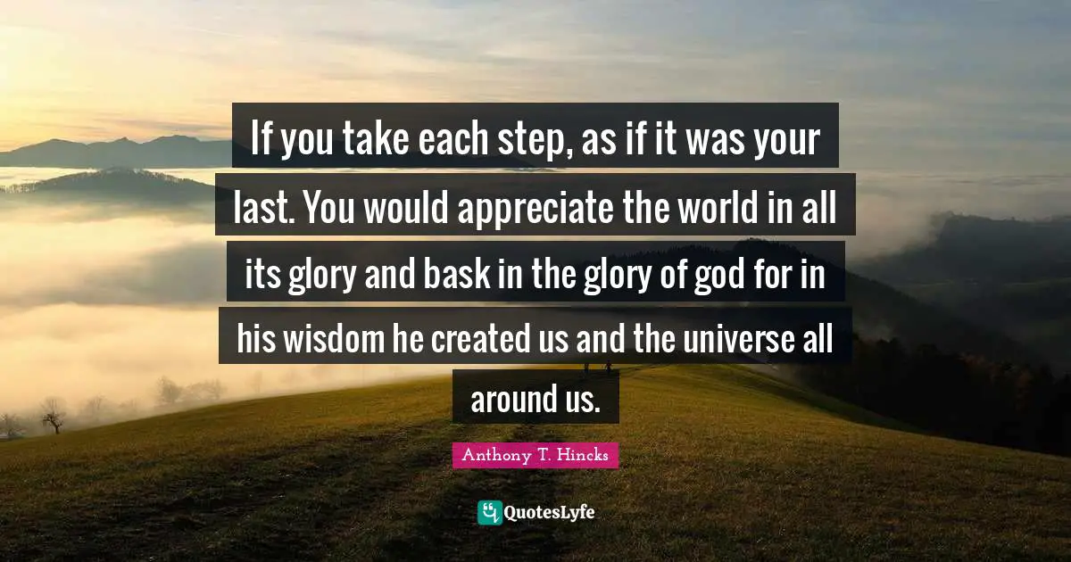 Created Quotes: "If you take each step, as if it was your last. You would appreciate the world in all its glory and bask in the glory of god for in his wisdom he created us and the universe all around us."