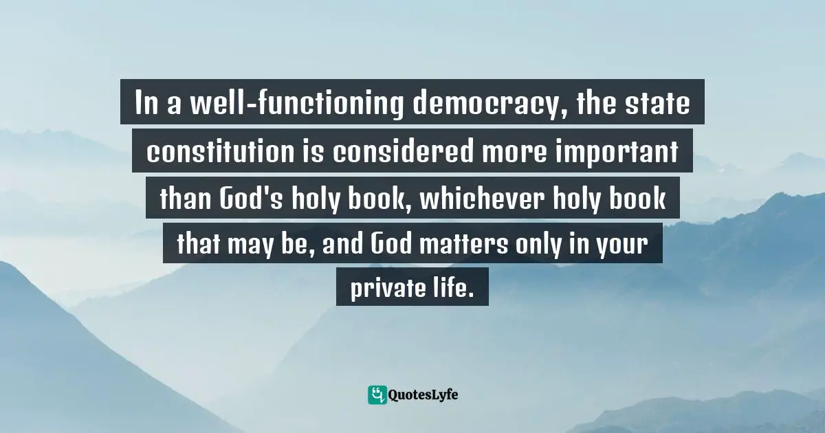 Ayaan Hirsi Ali Quotes: "In a well-functioning democracy, the state constitution is considered more important than God's holy book, whichever holy book that may be, and God matters only in your private life."
