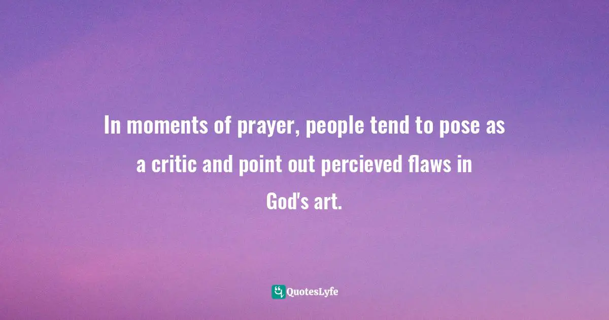 Steve Maraboli, Unapologetically You: Reflections on Life and the Human Experience Quotes: In moments of prayer, people tend to pose as a critic and point out percieved flaws in God's art.