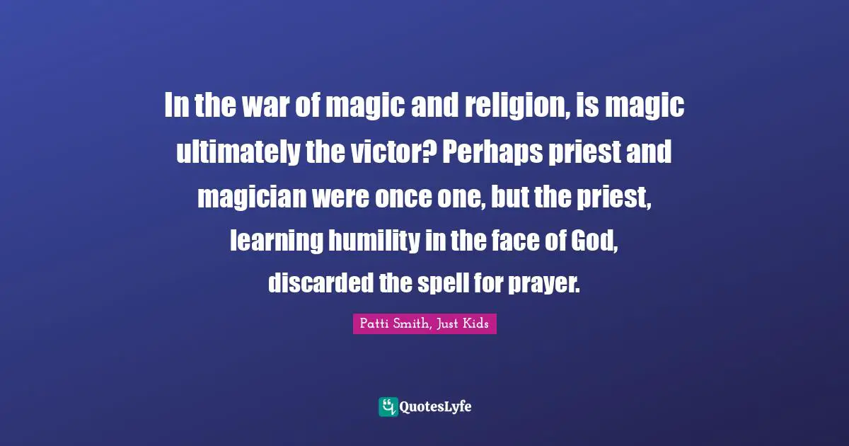 Patti Smith, Just Kids Quotes: In the war of magic and religion, is magic ultimately the victor? Perhaps priest and magician were once one, but the priest, learning humility in the face of God, discarded the spell for prayer.