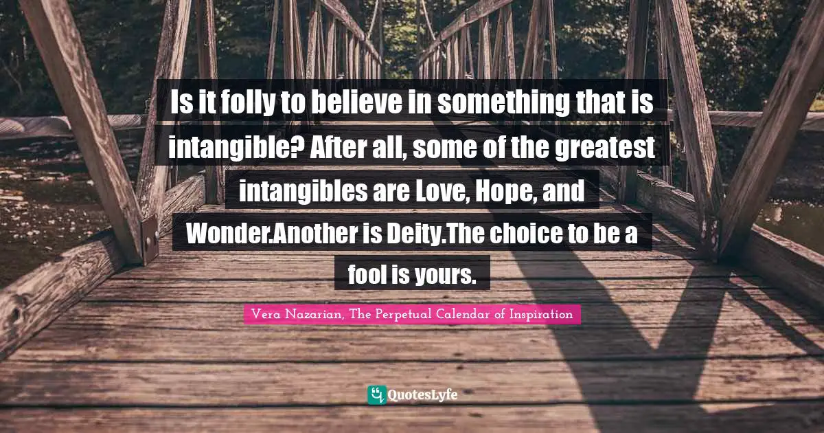 Is it folly to believe in something that is intangible? After all, some of the greatest intangibles are Love, Hope, and Wonder.Another is Deity.The choice to be a fool is yours.