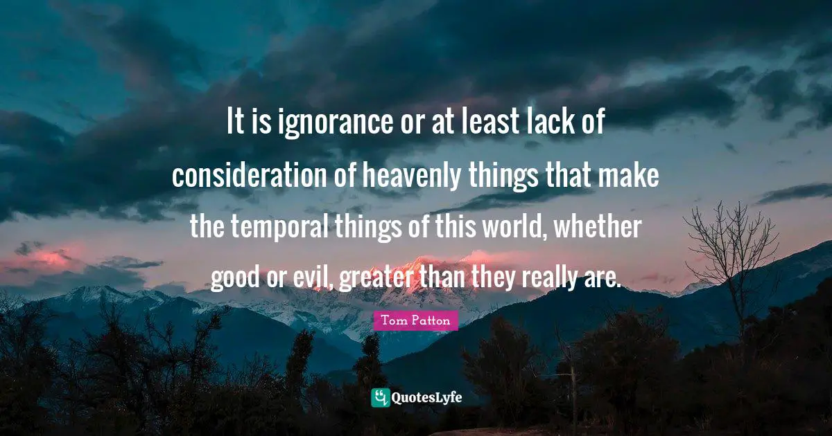 It is ignorance or at least lack of consideration of heavenly things that make the temporal things of this world, whether good or evil, greater than they really are.