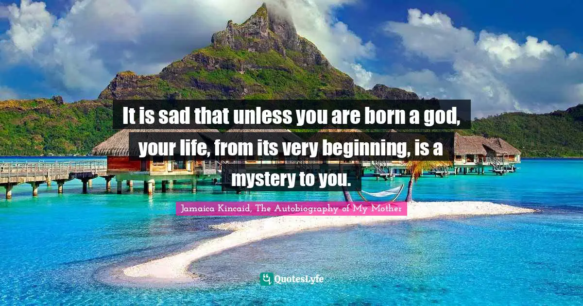 It is sad that unless you are born a god, your life, from its very beginning, is a mystery to you.