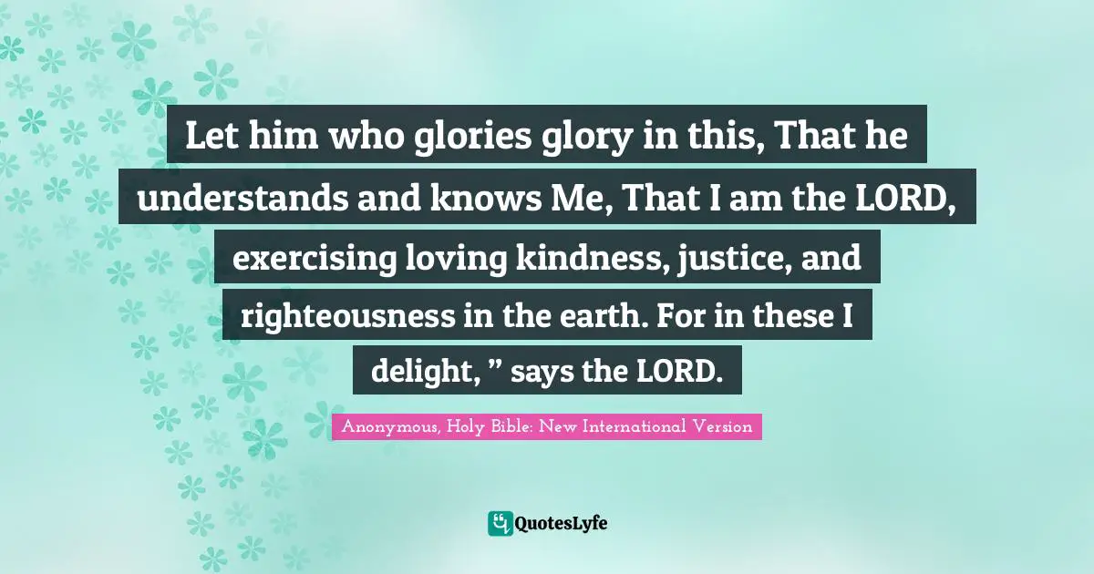 Let him who glories glory in this, That he understands and knows Me, That I am the LORD, exercising loving kindness, justice, and righteousness in the earth. For in these I delight, ” says the LORD.
