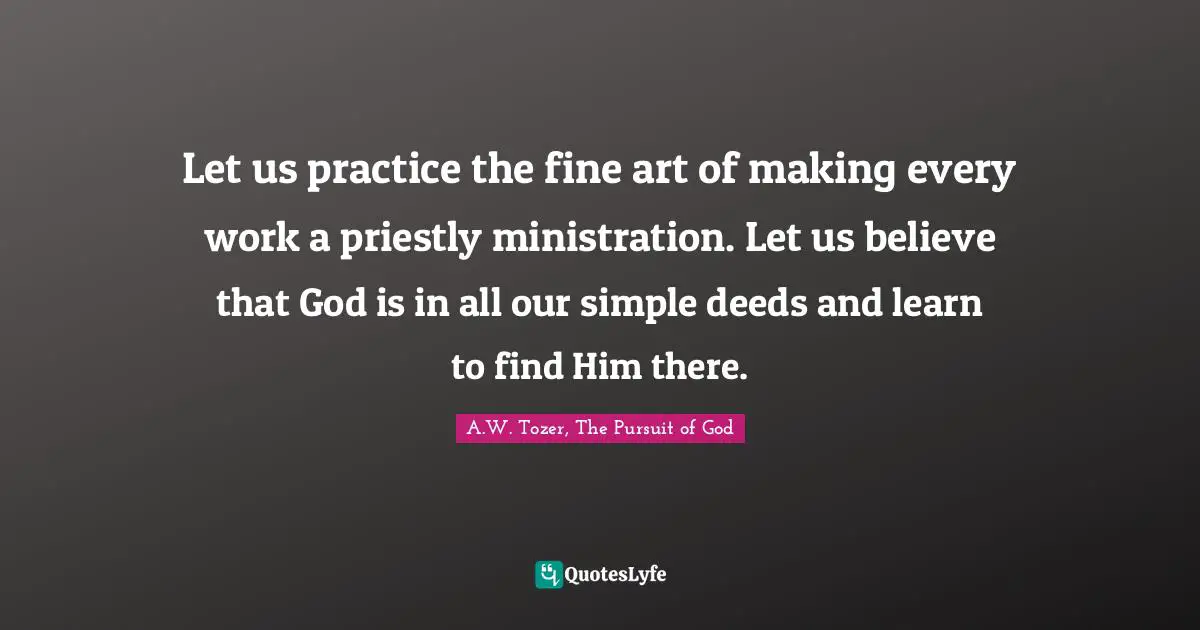 Let us practice the fine art of making every work a priestly ministration. Let us believe that God is in all our simple deeds and learn to find Him there.