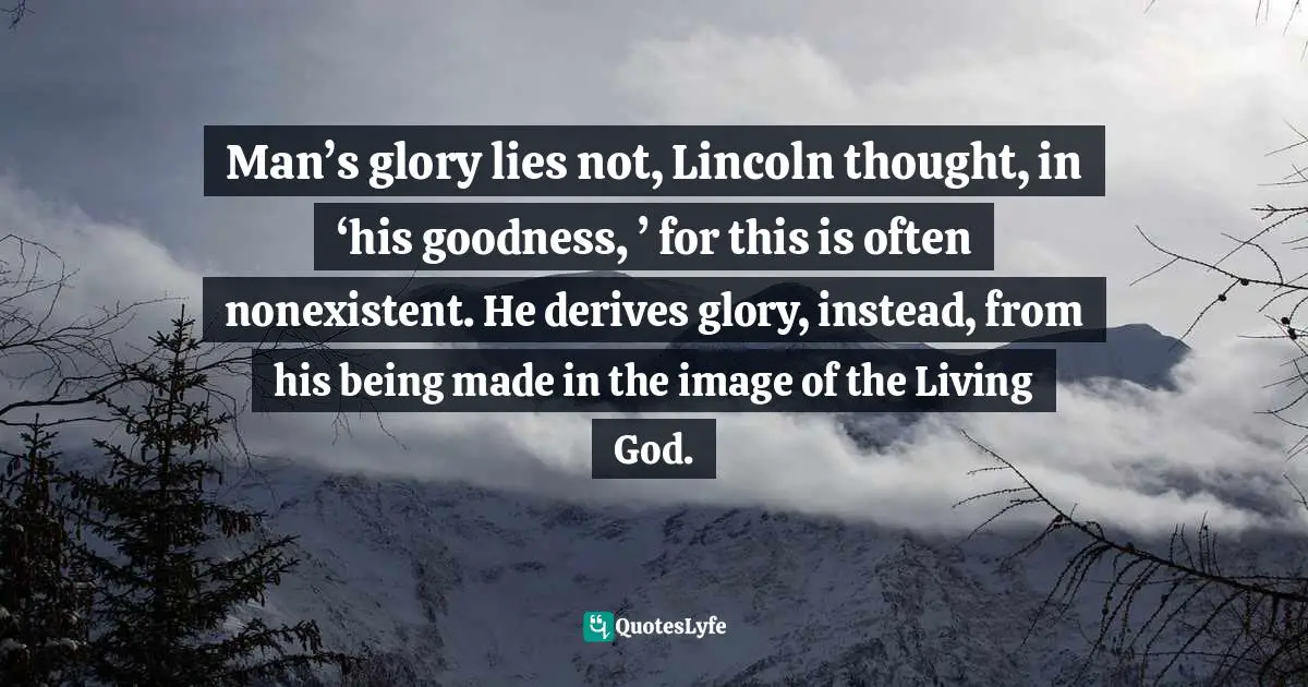 Man’s glory lies not, Lincoln thought, in ‘his goodness, ’ for this is often nonexistent. He derives glory, instead, from his being made in the image of the Living God.