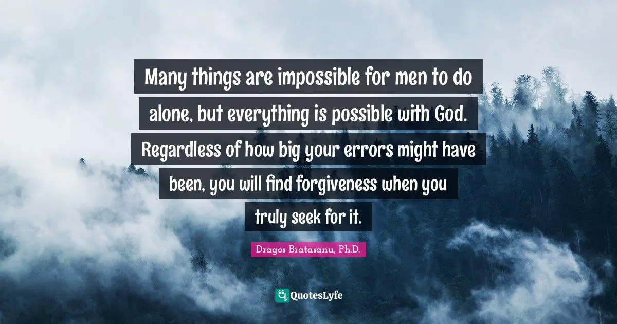 Many things are impossible for men to do alone, but everything is possible with God. Regardless of how big your errors might have been, you will find forgiveness when you truly seek for it.