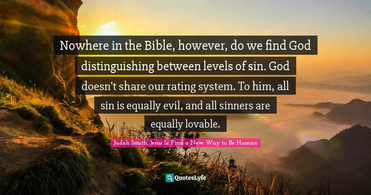 Nowhere in the Bible, however, do we find God distinguishing between levels of sin. God doesn't share our rating system. To him, all sin is equally evil, and all sinners are equally lovable.