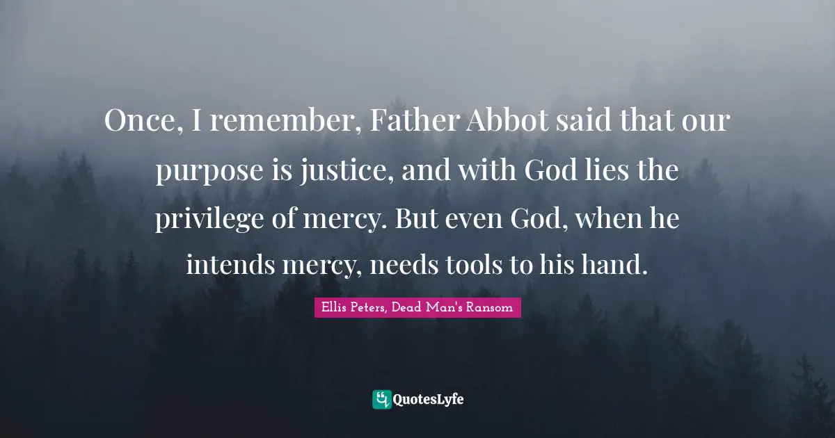 Ellis Peters Quotes: "Once, I remember, Father Abbot said that our purpose is justice, and with God lies the privilege of mercy. But even God, when he intends mercy, needs tools to his hand."