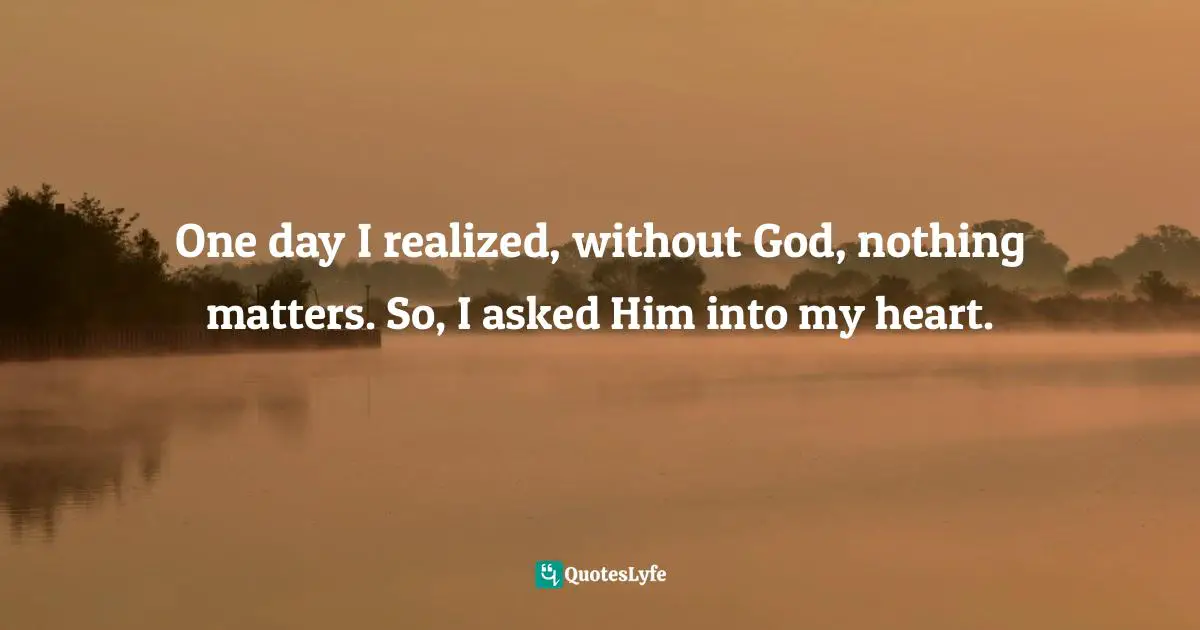 One day I realized, without God, nothing matters. So, I asked Him into my heart.