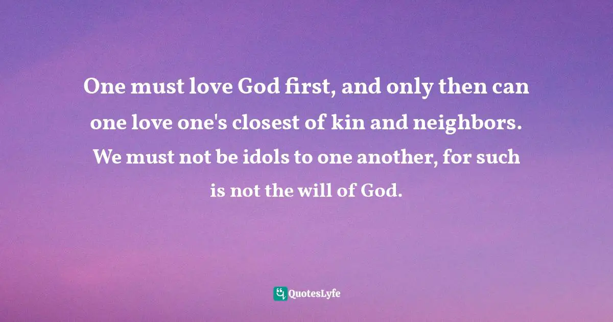 One must love God first, and only then can one love one's closest of kin and neighbors. We must not be idols to one another, for such is not the will of God.