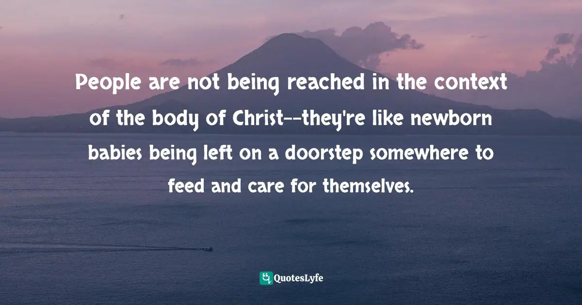 People are not being reached in the context of the body of Christ--they're like newborn babies being left on a doorstep somewhere to feed and care for themselves.