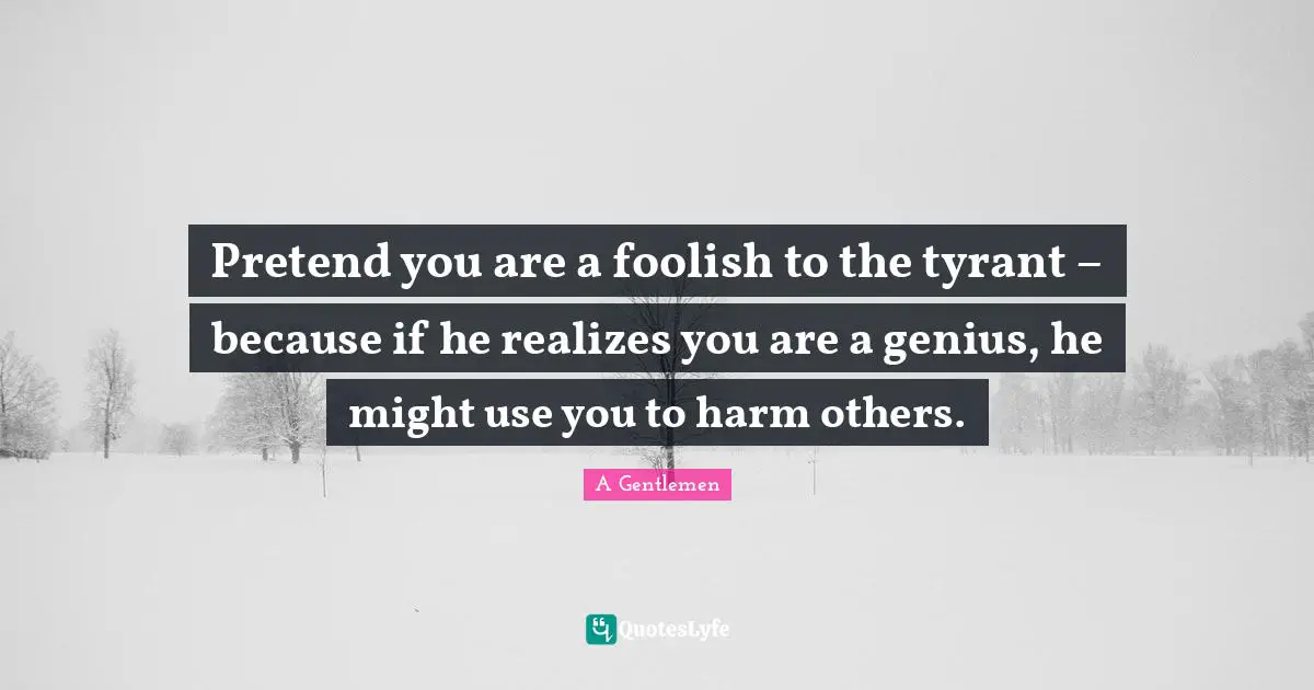 Pretend you are a foolish to the tyrant – because if he realizes you are a genius, he might use you to harm others.