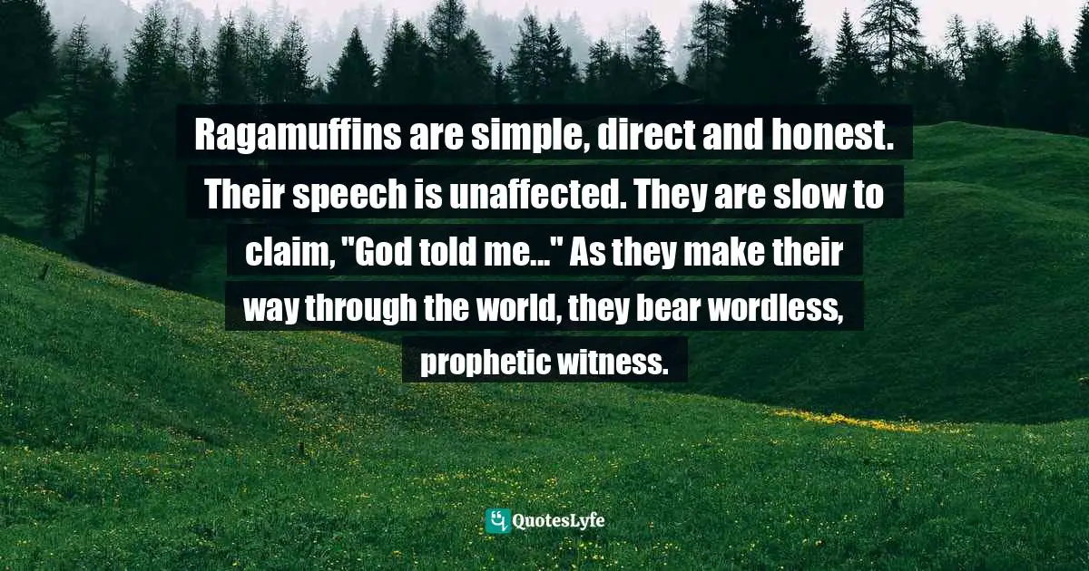 Brennan Manning Quotes: "Ragamuffins are simple, direct and honest. Their speech is unaffected. They are slow to claim, "God told me..." As they make their way through the world, they bear wordless, prophetic witness."