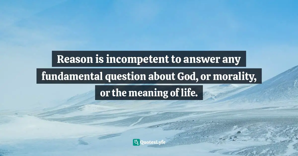 Reason is incompetent to answer any fundamental question about God, or morality, or the meaning of life.