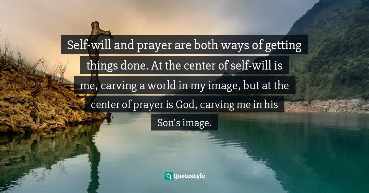 Self-will and prayer are both ways of getting things done. At the center of self-will is me, carving a world in my image, but at the center of prayer is God, carving me in his Son's image.