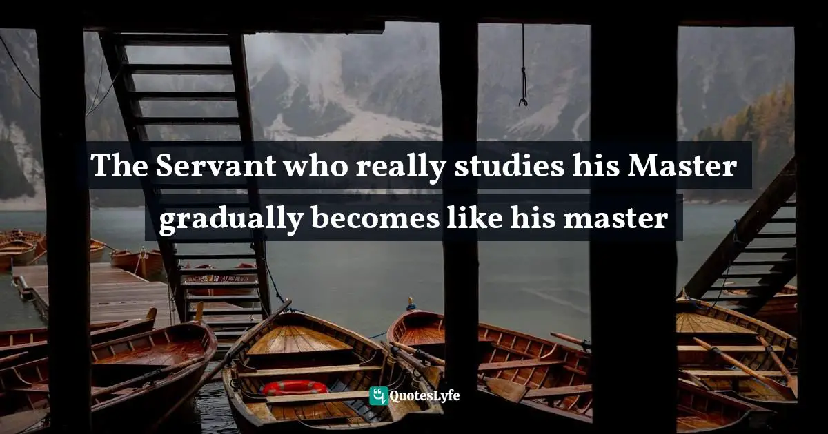 The Servant who really studies his Master gradually becomes like his master