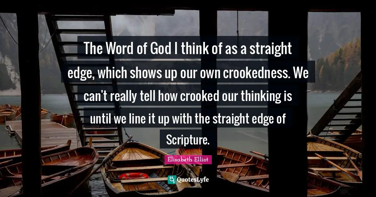 The Word of God I think of as a straight edge, which shows up our own crookedness. We can't really tell how crooked our thinking is until we line it up with the straight edge of Scripture.