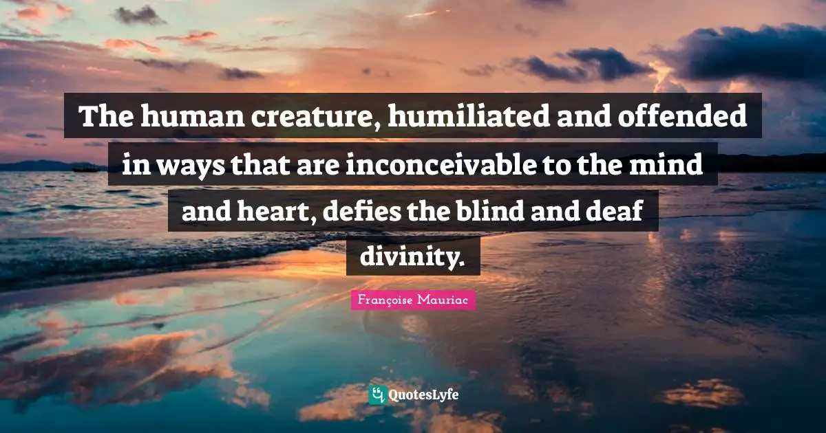 The human creature, humiliated and offended in ways that are inconceivable to the mind and heart, defies the blind and deaf divinity.