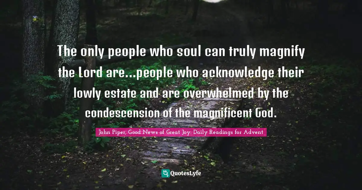 The only people who soul can truly magnify the Lord are...people who acknowledge their lowly estate and are overwhelmed by the condescension of the magnificent God.