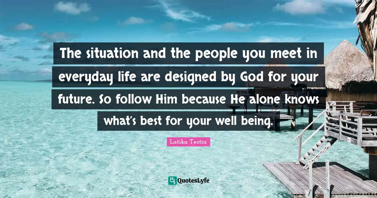 The situation and the people you meet in everyday life are designed by God for your future. So follow Him because He alone knows what’s best for your well being.