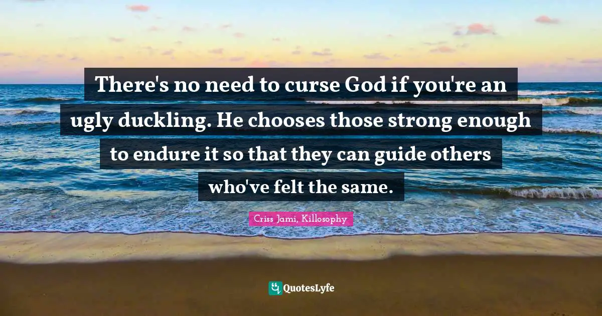 There's no need to curse God if you're an ugly duckling. He chooses those strong enough to endure it so that they can guide others who've felt the same.