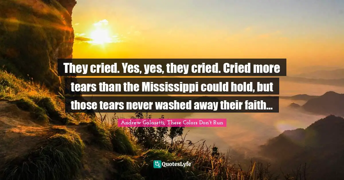 They cried. Yes, yes, they cried. Cried more tears than the Mississippi could hold, but those tears never washed away their faith…