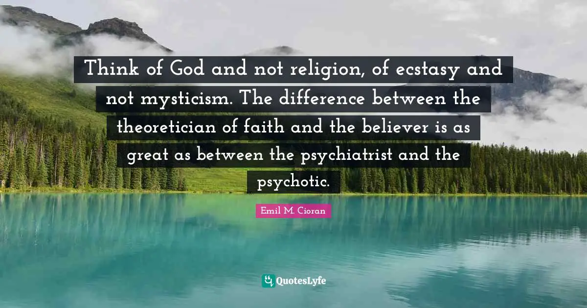 Think of God and not religion, of ecstasy and not mysticism. The difference between the theoretician of faith and the believer is as great as between the psychiatrist and the psychotic.