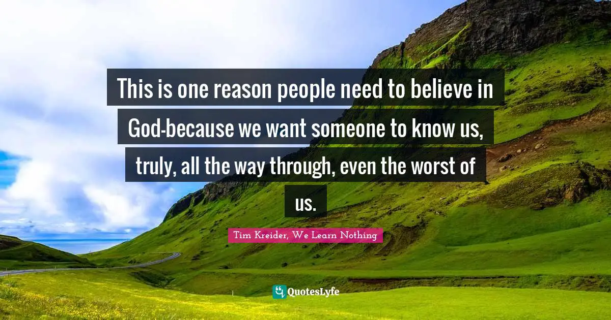 This is one reason people need to believe in God—because we want someone to know us, truly, all the way through, even the worst of us.