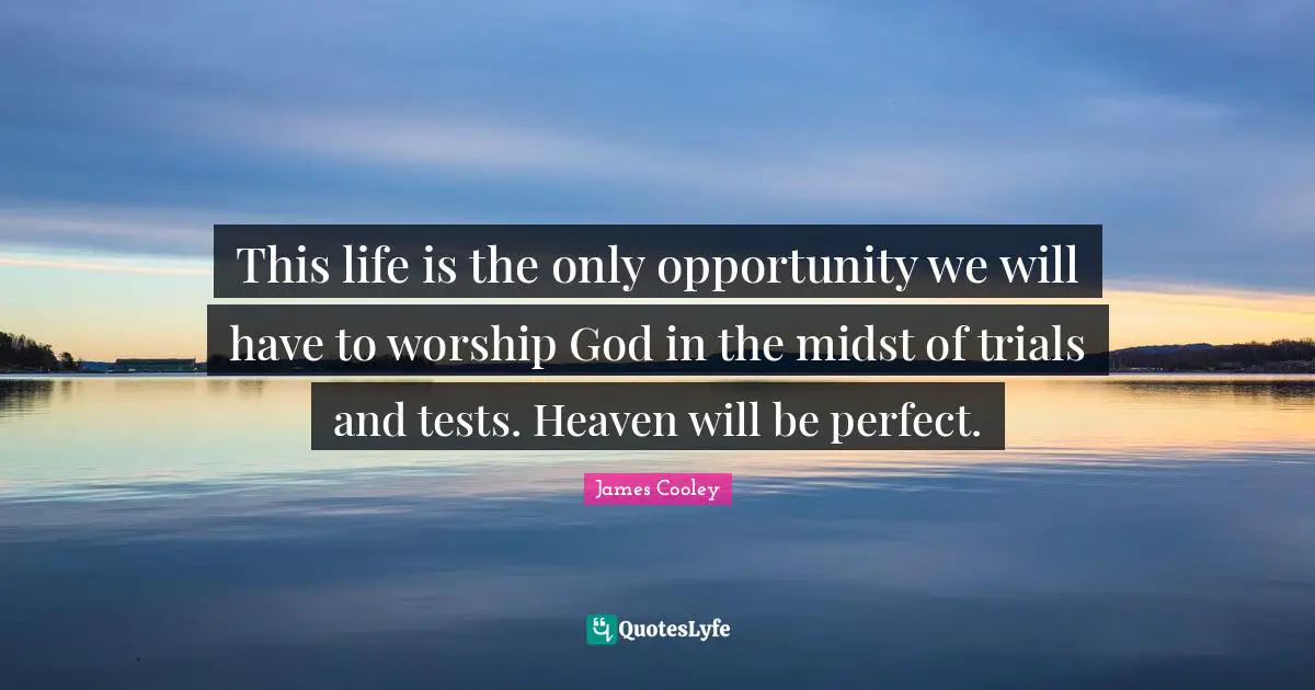 This life is the only opportunity we will have to worship God in the midst of trials and tests. Heaven will be perfect.