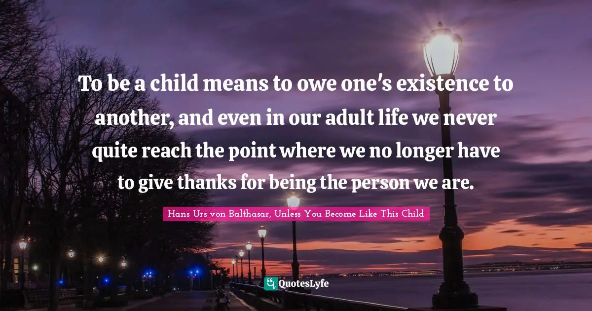 Theology Quotes: "To be a child means to owe one's existence to another, and even in our adult life we never quite reach the point where we no longer have to give thanks for being the person we are."