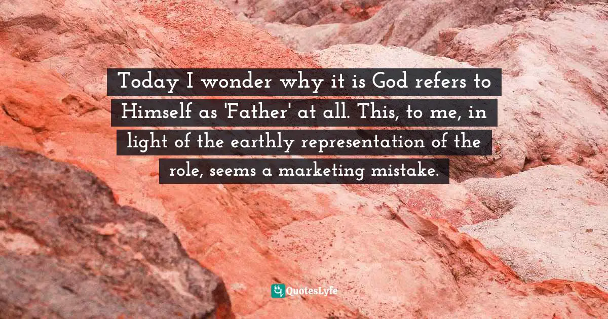 Today I wonder why it is God refers to Himself as 'Father' at all. This, to me, in light of the earthly representation of the role, seems a marketing mistake.